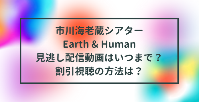 市川海老蔵シアターearth Human 見逃し配信動画はいつまで 割引視聴の方法は Life With Topics