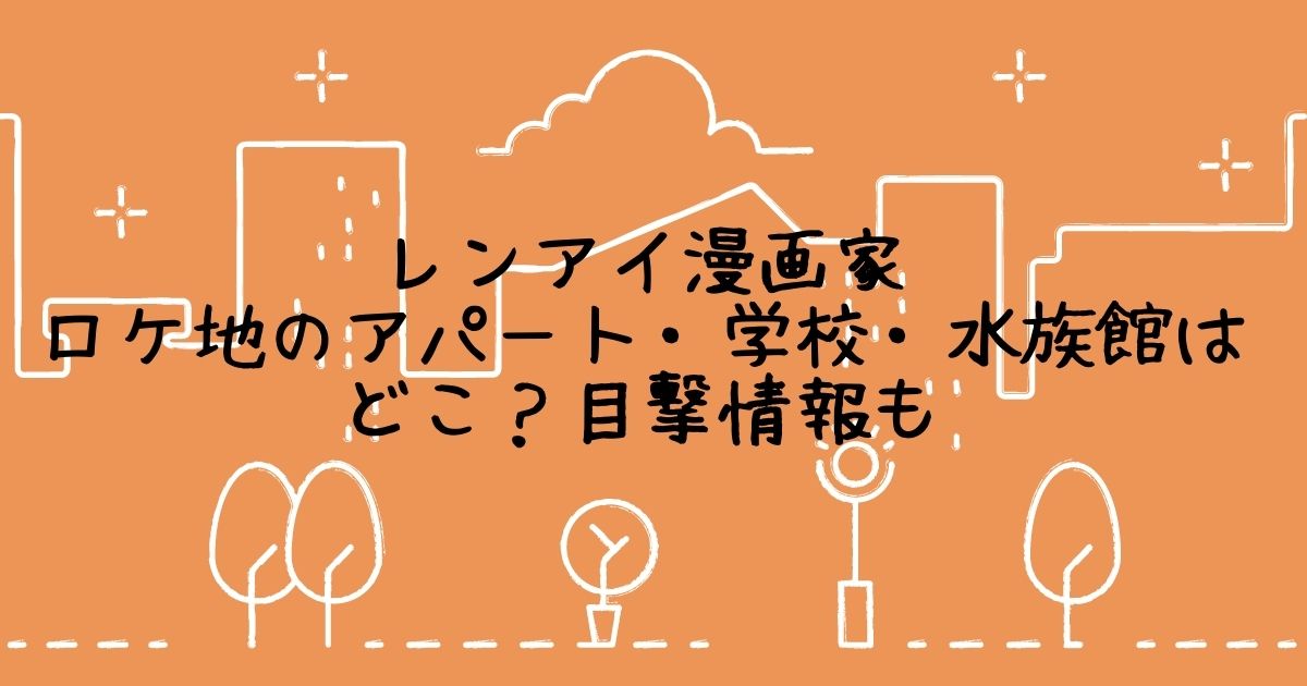 レンアイ漫画家 ロケ地のアパート 学校 水族館はどこ 目撃情報も Life With Topics